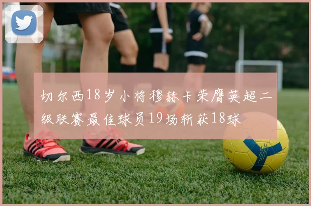 切尔西18岁小将穆赫卡荣膺英超二级联赛最佳球员19场斩获18球
