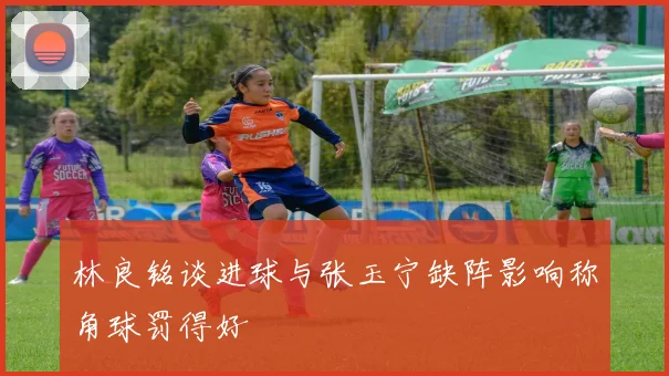 林良铭谈进球与张玉宁缺阵影响称角球罚得好