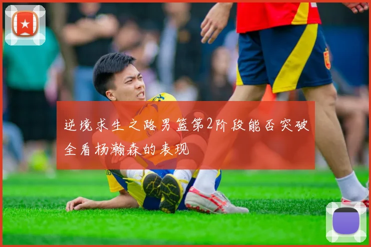 逆境求生之路男篮第2阶段能否突破全看杨瀚森的表现