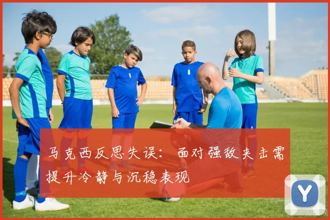 马克西反思失误：面对强敌夹击需提升冷静与沉稳表现
