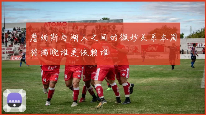 詹姆斯与湖人之间的微妙关系本周将揭晓谁更依赖谁