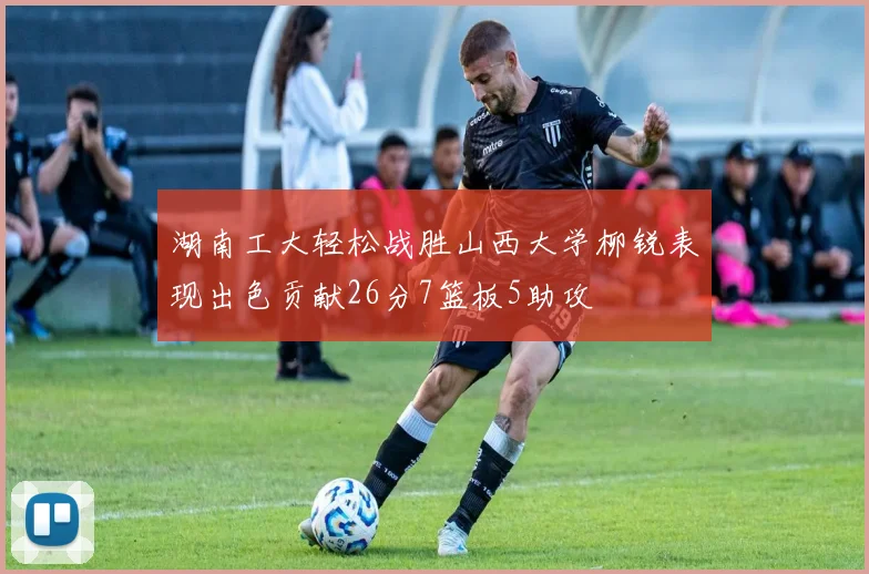 湖南工大轻松战胜山西大学柳锐表现出色贡献26分7篮板5助攻
