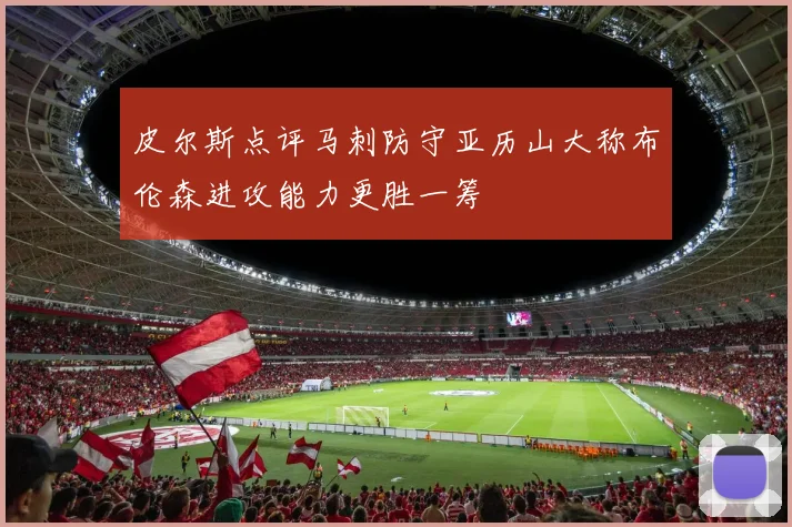皮尔斯点评马刺防守亚历山大称布伦森进攻能力更胜一筹
