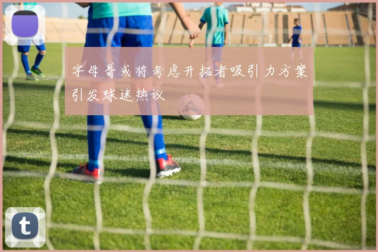 字母哥或将考虑开拓者吸引力方案引发球迷热议