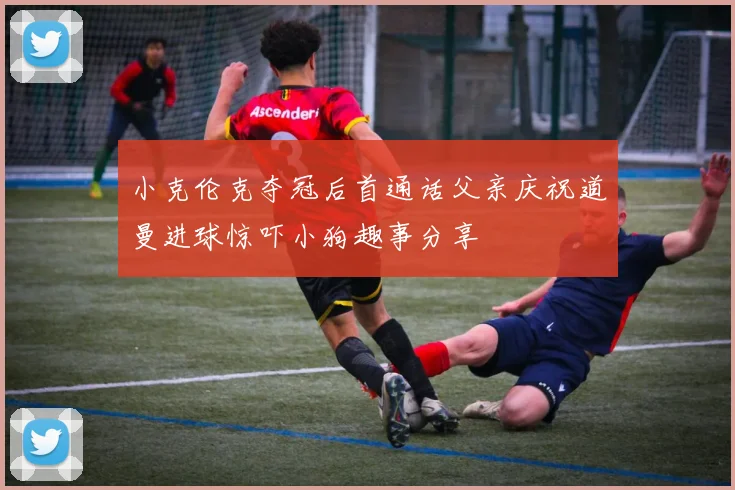 小克伦克夺冠后首通话父亲庆祝道曼进球惊吓小狗趣事分享