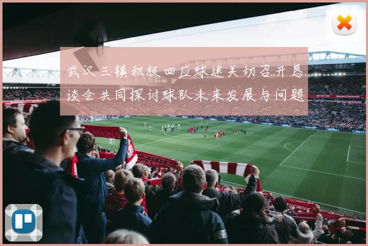 武汉三镇积极回应球迷关切召开恳谈会共同探讨球队未来发展与问题解决