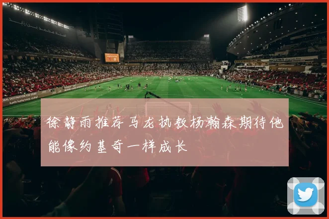 徐静雨推荐马龙执教杨瀚森期待他能像约基奇一样成长