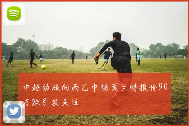 中超劲旅向西乙中场莫兰特报价90万欧引发关注