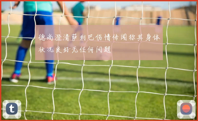 德尚澄清萨利巴伤情传闻称其身体状况良好无任何问题
