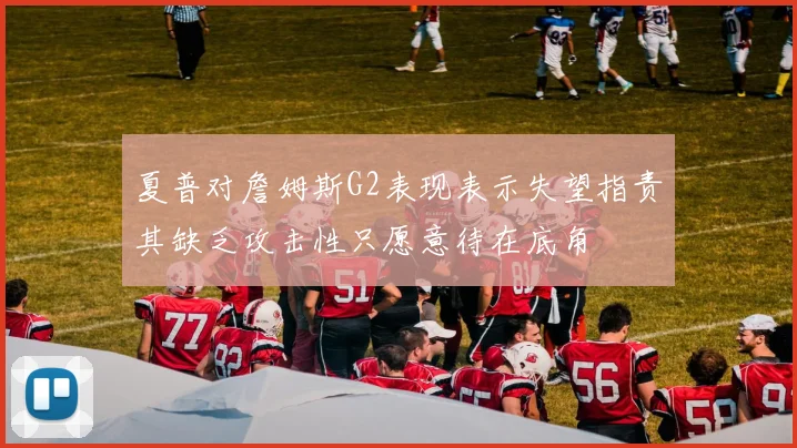 夏普对詹姆斯G2表现表示失望指责其缺乏攻击性只愿意待在底角