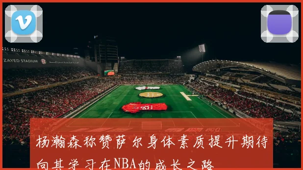 杨瀚森称赞萨尔身体素质提升期待向其学习在NBA的成长之路