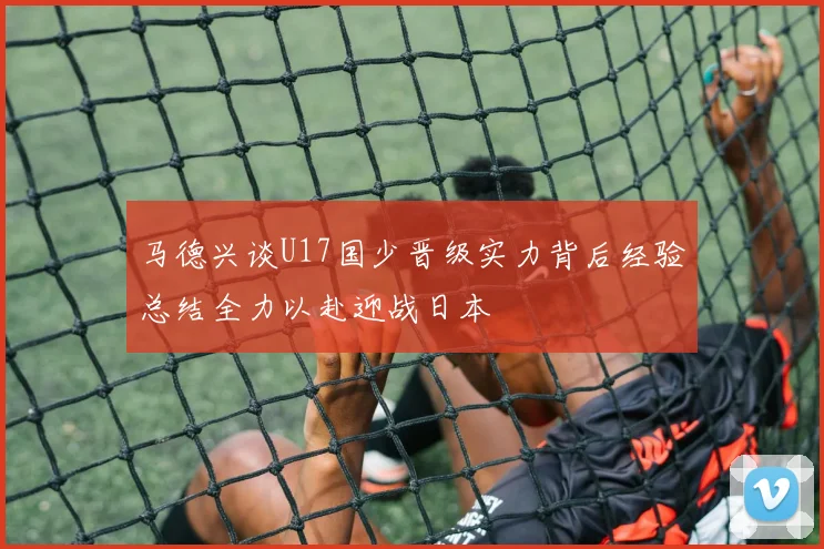 马德兴谈U17国少晋级实力背后经验总结全力以赴迎战日本